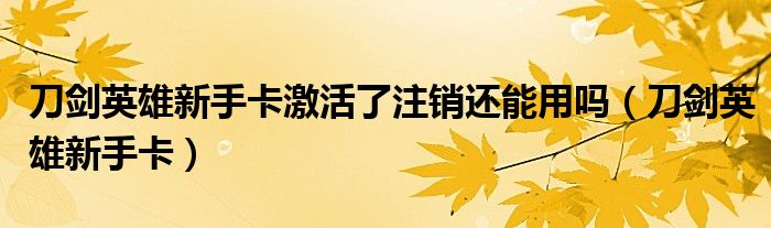 刀剑英雄新手卡激活了注销还能用吗(刀剑英雄新手卡)