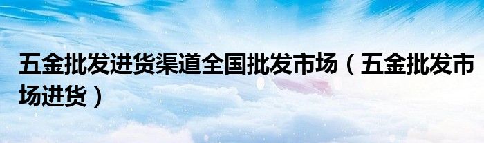 五金批发进货渠道全国批发市场(五金批发市场进货)