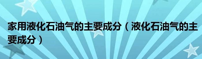 家用液化石油气的主要成分(液化石油气的主要成分)