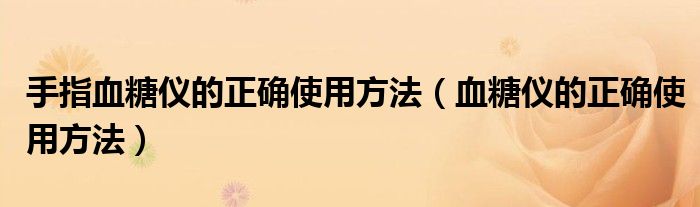 手指血糖仪的正确使用方法(血糖仪的正确使用方法)