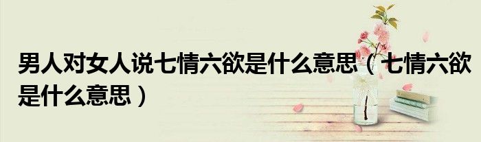 男人对女人说七情六欲是什么意思(七情六欲是什么意思)
