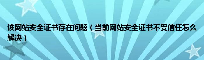 该网站安全证书存在问题(当前网站安全证书不受信任怎么解决)
