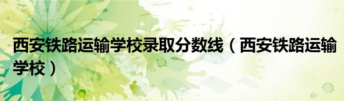 西安铁路运输学校录取分数线(西安铁路运输学校)