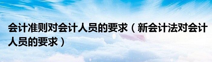 会计准则对会计人员的要求(新会计法对会计人员的要求)