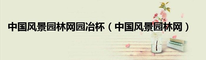 中国风景园林网园冶杯(中国风景园林网)
