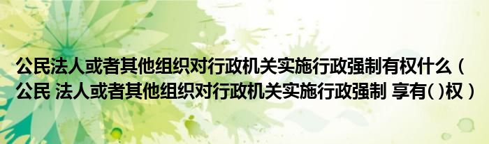 公民法人或者其他组织对行政机关实施行政强制有权什么(公民 法人或者其他组织对行政机关实施行政强制 享有( )权)