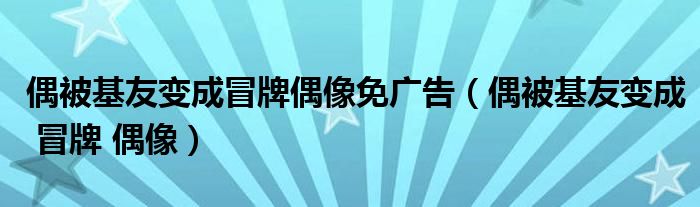 偶被基友变成冒牌偶像免广告(偶被基友变成 冒牌 偶像)