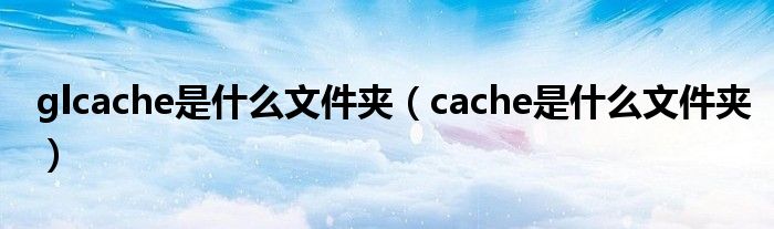 glcache是什么文件夹(cache是什么文件夹)