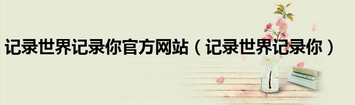 记录世界记录你官方网站(记录世界记录你)