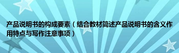 产品说明书的构成要素(结合教材简述产品说明书的含义作用特点与写作注意事项)