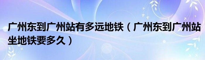 广州东到广州站有多远地铁(广州东到广州站坐地铁要多久)