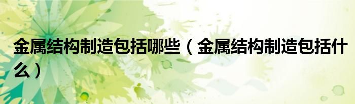 金属结构制造包括哪些(金属结构制造包括什么)