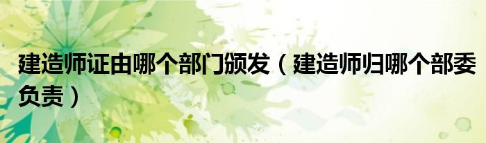 建造师证由哪个部门颁发(建造师归哪个部委负责)