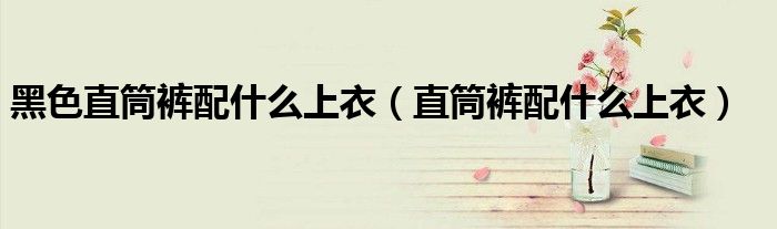 黑色直筒裤配什么上衣(直筒裤配什么上衣)