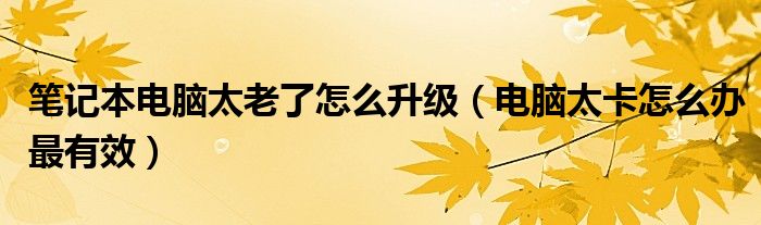笔记本电脑太老了怎么升级(电脑太卡怎么办最有效)