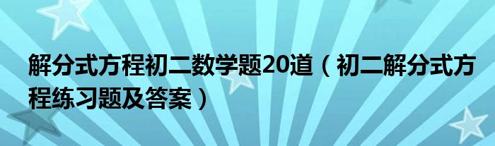 解分式方程初二数学题20道(初二解分式方程练习题及答案)