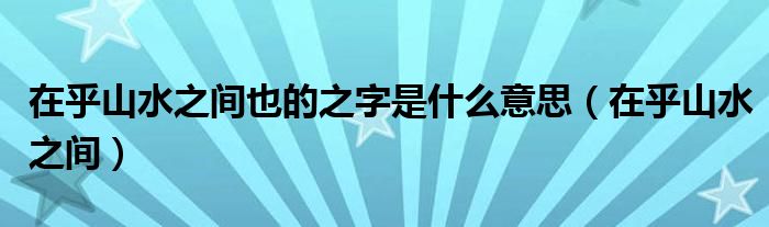 在乎山水之间也的之字是什么意思(在乎山水之间)