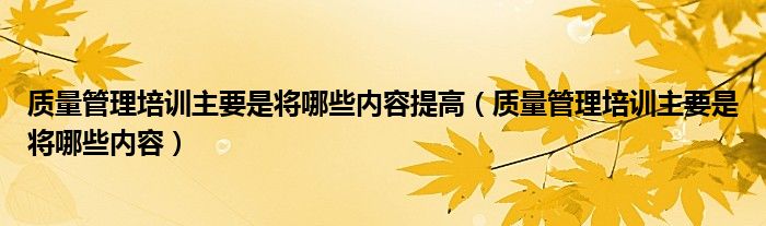 质量管理培训主要是将哪些内容提高(质量管理培训主要是将哪些内容)