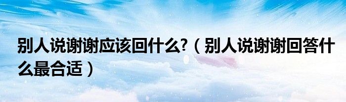 别人说谢谢应该回什么?(别人说谢谢回答什么最合适)