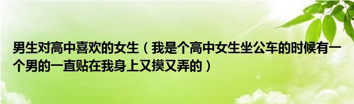 男生对高中喜欢的女生(我是个高中女生坐公车的时候有一个男的一直贴在我身上又摸又弄的)
