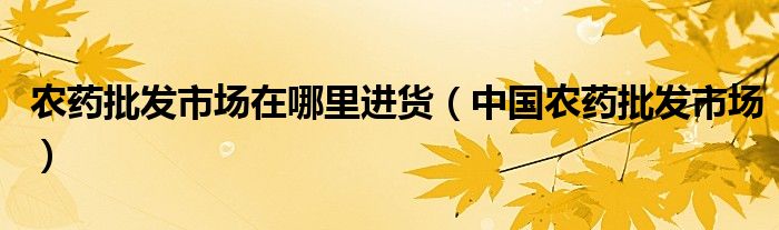 农药批发市场在哪里进货(中国农药批发市场)