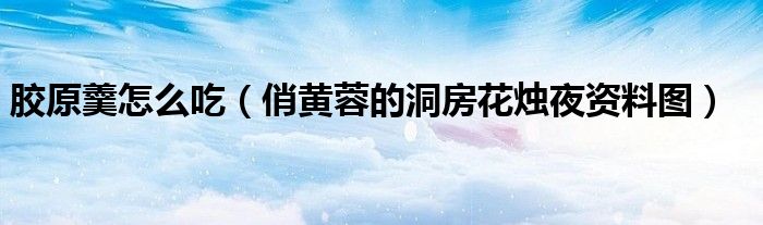 胶原羹怎么吃(俏黄蓉的洞房花烛夜资料图)