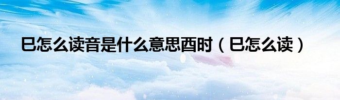 巳怎么读音是什么意思酉时(巳怎么读)