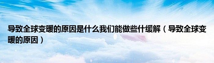 导致全球变暖的原因是什么我们能做些什缓解(导致全球变暖的原因)