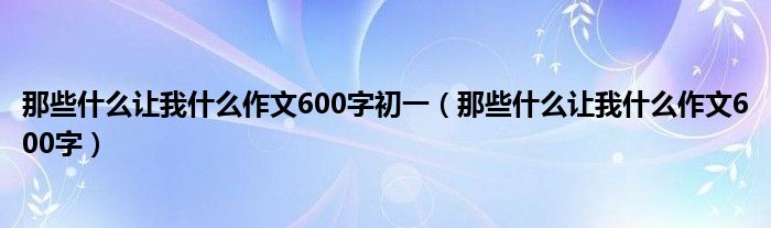 那些什么让我什么作文600字初一(那些什么让我什么作文600字)