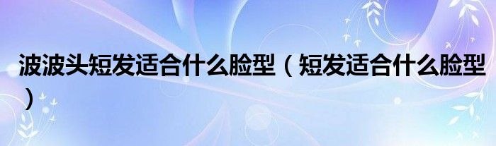波波头短发适合什么脸型(短发适合什么脸型)