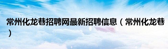 常州化龙巷招聘网最新招聘信息(常州化龙巷)