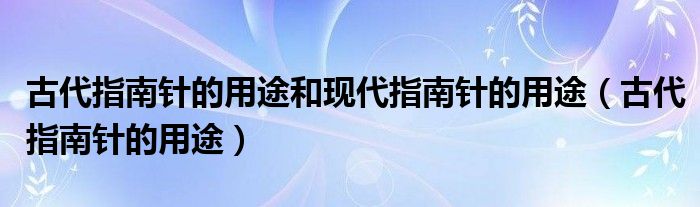 古代指南针的用途和现代指南针的用途(古代指南针的用途)