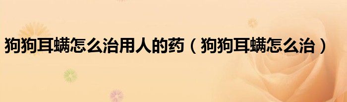 狗狗耳螨怎么治用人的药(狗狗耳螨怎么治)