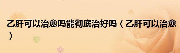 乙肝可以治愈吗能彻底治好吗(乙肝可以治愈)