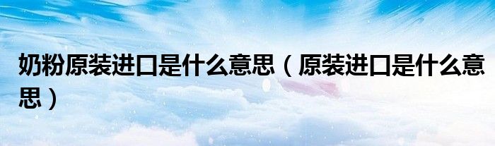 奶粉原装进口是什么意思(原装进口是什么意思)