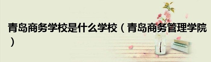 青岛商务学校是什么学校(青岛商务管理学院)