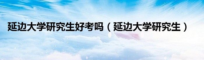 延边大学研究生好考吗(延边大学研究生)