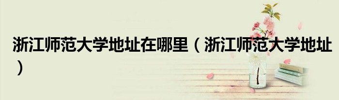 浙江师范大学地址在哪里(浙江师范大学地址)
