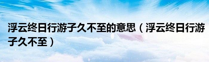 浮云终日行游子久不至的意思(浮云终日行游子久不至)
