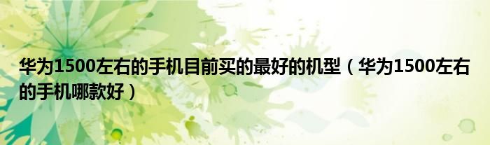 华为1500左右的手机目前买的最好的机型(华为1500左右的手机哪款好)