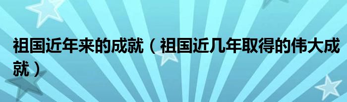 祖国近年来的成就(祖国近几年取得的伟大成就)