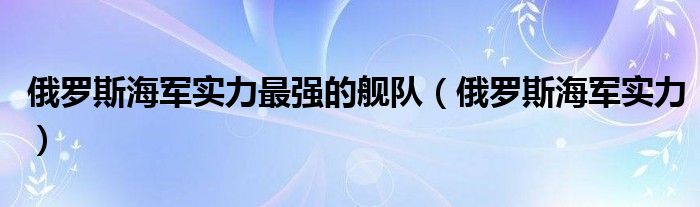 俄罗斯海军实力最强的舰队(俄罗斯海军实力)