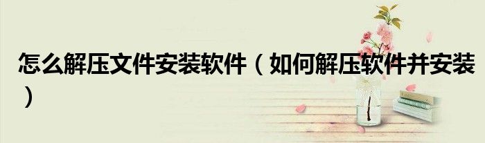 怎么解压文件安装软件(如何解压软件并安装)