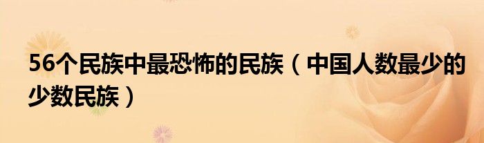 56个民族中最恐怖的民族(中国人数最少的少数民族)
