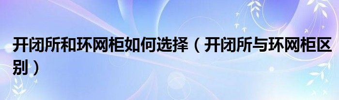 开闭所和环网柜如何选择(开闭所与环网柜区别)