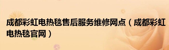 成都彩虹电热毯售后服务维修网点(成都彩虹电热毯官网)