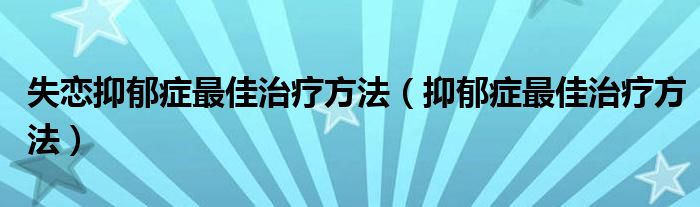 失恋抑郁症最佳治疗方法(抑郁症最佳治疗方法)