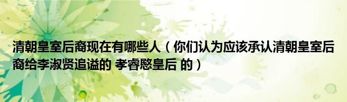 清朝皇室后裔现在有哪些人(你们认为应该承认清朝皇室后裔给李淑贤追谥的 孝睿愍皇后 的)