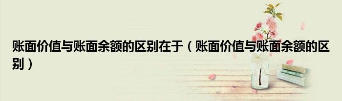 账面价值与账面余额的区别在于(账面价值与账面余额的区别)