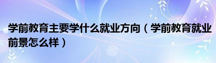 学前教育主要学什么就业方向(学前教育就业前景怎么样)